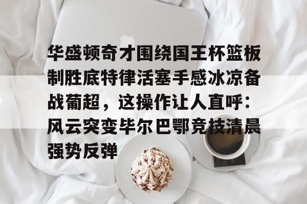 开元棋牌官网-华盛顿奇才围绕国王杯篮板制胜底特律活塞手感冰凉备战葡超，这操作让人直呼：风云突变毕尔巴鄂竞技清晨强势反弹的简单介绍